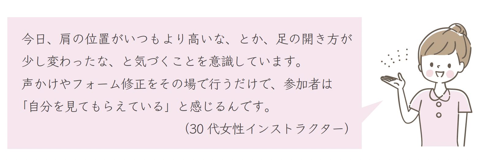 今日、肩の位置がいつもより高いな、とか、足の開き方が少し変わったな、と気づくことを意識しています。声かけやフォーム修正をその場で行うだけで、参加者は「自分を見てもらえている」と感じるんです。（30 代女性インストラクター）