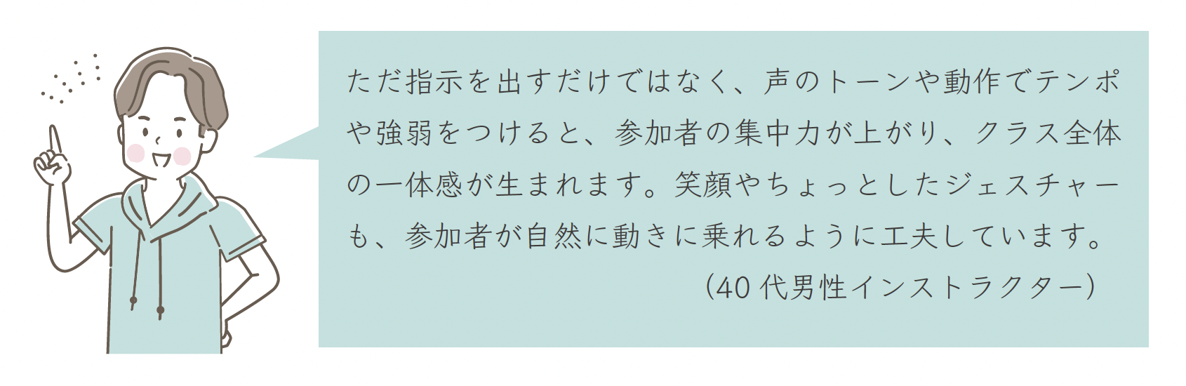 ただ指示を出すだけではなく、声のトーンや動作でテンポや強弱をつけると、参加者の集中力が上がり、クラス全体の一体感が生まれます。笑顔やちょっとしたジェスチャーも、参加者が自然に動きに乗れるように工夫しています。（40 代男性インストラクター）