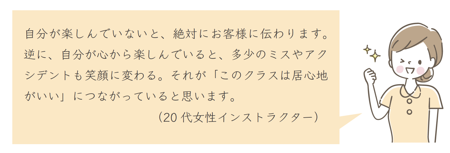 自分が楽しんでいないと、絶対にお客様に伝わります。逆に、自分が心から楽しんでいると、多少のミスやアクシデントも笑顔に変わる。それが「このクラスは居心地がいい」につながっていると思います。（20 代女性インストラクター）