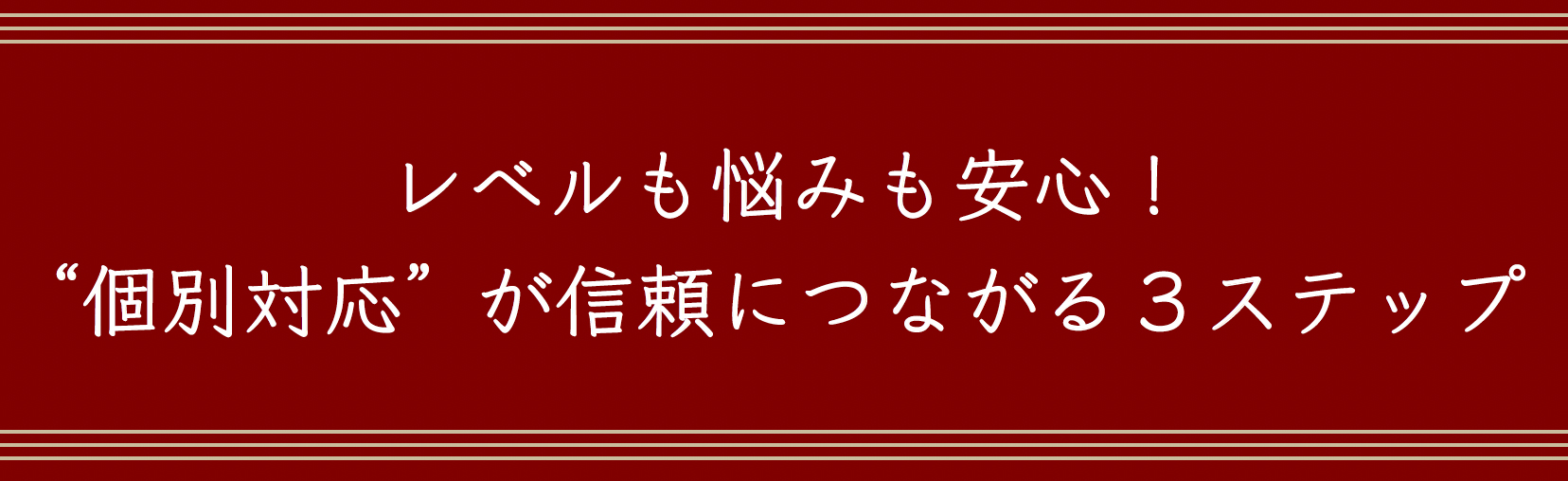 レベルも悩みも安心！“個別対応” が信頼につながる３ステップ